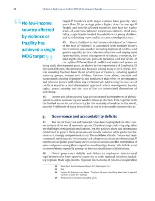 18             UN System Task Team on the Post-2015 UN Development Agenda




                                   target. 34 Countries with major violence have poverty rates

“    No low-income
     country affected
                                   more than 20 percentage points higher than the average. 35
                                   Fragile and conflict-affected countries also face far higher
                                   levels of undernourishment, educational deficits, child mor-
                                   tality, single female-headed households with young children,
     by violence or                and safe drinking water and basic sanitation deprivations.
                                45.	 Peace, if defined as the “absence of violence” or “absence
                                of the fear of violence”, is associated with multiple factors
     fragility has
                                that reinforce one another, including horizontal, vertical and
                                gender equality, justice, relevant education and employment
     achieved a single
                                opportunities, sound management of natural resources, hu-
                                man rights protection, political inclusion and low levels of

                 ”
     MDG target
                                corruption. 36 Prevention of conflict and sustained peace can
               bring rapid development gains, as shown by the experiences of Cambodia, El
               Salvador, Ethiopia, Mozambique and Rwanda, among many others. A legal sys-
               tem ensuring freedom from threat of all types of violence, including against
               minority groups, women and children; freedom from abuse, coercion and
               harassment; security of property; and confidence that effective investigation
               and criminal justice will follow any victimization. Addressing the sources of
               conflicts requires a multidimensional approach where development, human
               rights, peace, security and the rule of law are interrelated dimensions of
               well-being.
               46.	    Income and job insecurity have also increased due to patterns of globali-
               zation based on outsourcing and weaker labour protection. This, together with
               the limited access to social security for the majority of workers in the world,
               puts the livelihoods of many households at risk to even small economic shocks.


               g.	     Governance and accountability deficits
               47.	    The recent food, fuel and financial crises have highlighted the inter-con-
               nectedness of the world economic system. Climate change and rising migration
               are challenges with global ramifications. Yet, the policies, rules and institutions
               established to govern these processes are mostly national, while global mecha-
               nisms are strongly compartmentalized. The multilateral trade, finance and envi-
               ronmental architectures, for instance, lack coherence across many dimensions. 37
               Institutions of global governance differ in constituencies and the distribution of
               voice and power among their respective memberships; democratic deficits exist
               in some of them, especially among the international financial institutions.
               48.	    Global governance deficits and failure to implement international
               legal frameworks have spurred countries to seek regional solutions, includ-
               ing regional trade agreements, regional mechanisms of financial cooperation

                          34	 World Bank, World Development Report 2011 (Washington, D.C.).
                          35	Ibid
                          36	 Institute for Economics and Peace, “Structures of peace: identifying what leads to peaceful
                              societies”, October 2011 (Sydney).
                          37	 World Economic and Social Survey 2010, op. cit.
 