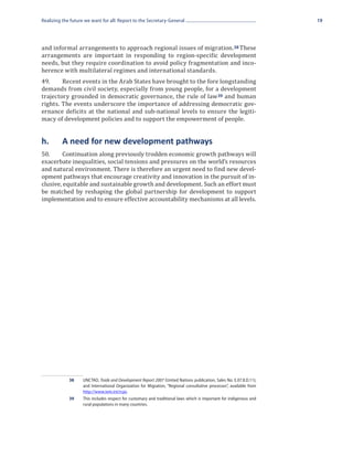 Realizing the future we want for all: Report to the Secretary-General                                              19




and informal arrangements to approach regional issues of migration. 38 These
arrangements are important in responding to region-specific development
needs, but they require coordination to avoid policy fragmentation and inco-
herence with multilateral regimes and international standards.
49.	    Recent events in the Arab States have brought to the fore longstanding
demands from civil society, especially from young people, for a development
trajectory grounded in democratic governance, the rule of law 39 and human
rights. The events underscore the importance of addressing democratic gov-
ernance deficits at the national and sub-national levels to ensure the legiti-
macy of development policies and to support the empowerment of people.


h.	       A need for new development pathways
50.	     Continuation along previously trodden economic growth pathways will
exacerbate inequalities, social tensions and pressures on the world’s resources
and natural environment. There is therefore an urgent need to find new devel-
opment pathways that encourage creativity and innovation in the pursuit of in-
clusive, equitable and sustainable growth and development. Such an effort must
be matched by reshaping the global partnership for development to support
implementation and to ensure effective accountability mechanisms at all levels.




             38	UNCTAD, Trade and Development Report 2007 (United Nations publication, Sales No. E.07.II.D.11);
                 and International Organization for Migration, “Regional consultative processes”, available from
                 http://www.iom.int/rcps.
             39	 This includes respect for customary and traditional laws which is important for indigenous and
                 rural populations in many countries.
 