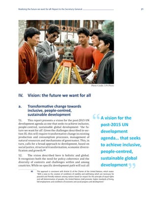 Realizing the future we want for all: Report to the Secretary-General                                                      21




                                                                                       Photo Credit: UN Photo



IV.	 Vision: the future we want for all

a.	       Transformative change towards
	         inclusive, people-centred,


                                                                                        “
	         sustainable development
51.	      This report presents a vision for the post-2015 UN
                                                                                                   A vision for the
development agenda as one that seeks to achieve inclusive,
people-centred, sustainable global development: ‘the fu-
                                                                                                   post-2015 UN
ture we want for all’. Given the challenges described in sec-
tion III, this will require transformative change in existing
                                                                                                   development
production and consumption processes, management of
natural resources and mechanisms of governance. This, in
                                                                                                   agenda… that seeks
turn, calls for a broad approach to development, based on
social justice, structural transformation, economic diversi-
                                                                                                   to achieve inclusive,
fication and growth. 40
52.	    The vision described here is holistic and global.
                                                                                                   people-centred,
It recognizes both the need for policy coherence and the
diversity of contexts and challenges within and among
                                                                                                   sustainable global
countries. While no specific development path will suit all

                                                                                                                       ”
                                                                                                   development
             40	    This approach is consistent with Article 55 of the Charter of the United Nations, which states:
                    “With a view to the creation of conditions of stability and well-being which are necessary for
                    peaceful and friendly relations among nations based on respect for the principle of equal rights
                    and self-determination of peoples, the United Nations shall promote: higher standards of living,
                    full employment, and conditions of economic and social progress and development.”
 