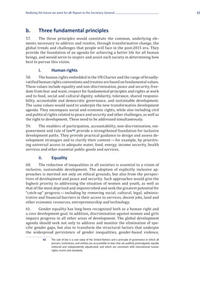 Realizing the future we want for all: Report to the Secretary-General                                                      23




b.	       Three fundamental principles
57.	    The three principles would constitute the common, underlying ele-
ments necessary to address and resolve, through transformative change, the
global trends and challenges that people will face in the post-2015 era. They
provide the foundation of an agenda for achieving a better life for all human
beings, and would serve to inspire and assist each society in determining how
best to pursue this vision.


58.	     The human rights embedded in the UN Charter and the range of broadly-
	         i.	         Human rights

ratified human rights conventions and treaties are based on fundamental values.
These values include equality and non-discrimination, peace and security, free-
dom from fear and want, respect for fundamental principles and rights at work
and to food, social and cultural dignity, solidarity, tolerance, shared responsi-
bility, accountable and democratic governance, and sustainable development.
The same values would need to underpin the new transformative development
agenda. They encompass social and economic rights, while also including civil
and political rights related to peace and security and other challenges, as well as
the right to development. These need to be addressed simultaneously.
59.	   The enablers of participation, accountability, non-discrimination, em-
powerment and rule of law42 provide a strengthened foundation for inclusive
development paths. They provide practical guidance to design and assess de-
velopment strategies and to clarify their content — for example, by prioritiz-
ing universal access to adequate water, food, energy, income security, health
services and other essential public goods and services.


60.	     The reduction of inequalities in all societies is essential to a vision of
	 ii.	Equality

inclusive, sustainable development. The adoption of explicitly inclusive ap-
proaches is merited not only on ethical grounds, but also from the perspec-
tives of development and peace and security. Such approaches would give the
highest priority to addressing the situation of women and youth, as well as
that of the most deprived and impoverished and seek the greatest potential for
“catch-up” progress — including by removing social, cultural, legal, adminis-
trative and financial barriers in their access to services, decent jobs, land and
other economic resources, entrepreneurship and technology.
61.	    Gender equality has long been recognized both as a human right and
a core development goal. In addition, discrimination against women and girls
impairs progress in all other areas of development. The global development
agenda should seek not only to address and monitor the elimination of spe-
cific gender gaps, but also to transform the structural factors that underpin
the widespread persistence of gender inequalities, gender-based violence,
                42	   The rule of law is a core value of the United Nations and a principle of governance in which all
                      persons, institutions, and entities are accountable to laws that are publicly promulgated, equally
                      enforced and independently adjudicated, and which are consistent with international human
                      rights, norms and standards.
 