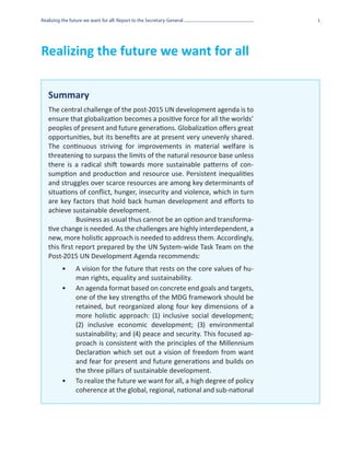 Realizing the future we want for all: Report to the Secretary-General            i




Realizing the future we want for all

   Summary
   The central challenge of the post-2015 UN development agenda is to
   ensure that globalization becomes a positive force for all the worlds’
   peoples of present and future generations. Globalization offers great
   opportunities, but its benefits are at present very unevenly shared.
   The continuous striving for improvements in material welfare is
   threatening to surpass the limits of the natural resource base unless
   there is a radical shift towards more sustainable patterns of con-
   sumption and production and resource use. Persistent inequalities
   and struggles over scarce resources are among key determinants of
   situations of conflict, hunger, insecurity and violence, which in turn
   are key factors that hold back human development and efforts to
   achieve sustainable development.
              Business as usual thus cannot be an option and transforma-
   tive change is needed. As the challenges are highly interdependent, a
   new, more holistic approach is needed to address them. Accordingly,
   this first report prepared by the UN System-wide Task Team on the
   Post-2015 UN Development Agenda recommends:
          •	    A vision for the future that rests on the core values of hu-
                man rights, equality and sustainability.
          •	    An agenda format based on concrete end goals and targets,
                one of the key strengths of the MDG framework should be
                retained, but reorganized along four key dimensions of a
                more holistic approach: (1) inclusive social development;
                (2) inclusive economic development; (3) environmental
                sustainability; and (4) peace and security. This focused ap-
                proach is consistent with the principles of the Millennium
                Declaration which set out a vision of freedom from want
                and fear for present and future generations and builds on
                the three pillars of sustainable development.
          •	    To realize the future we want for all, a high degree of policy
                coherence at the global, regional, national and sub-national
 
