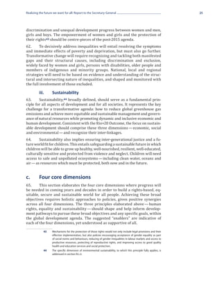 Realizing the future we want for all: Report to the Secretary-General                                                   25




discrimination and unequal development progress between women and men,
girls and boys. The empowerment of women and girls and the protection of
their rights 43 should be centre-pieces of the post-2015 agenda.
62.	     To decisively address inequalities will entail resolving the symptoms
and immediate effects of poverty and deprivation, but must also go further.
Transformative change will require recognizing and tackling both manifested
gaps and their structural causes, including discrimination and exclusion,
widely faced by women and girls, persons with disabilities, older people and
members of indigenous and minority groups. National, local and regional
strategies will need to be based on evidence and understanding of the struc-
tural and intersecting nature of inequalities, and shaped and monitored with
the full involvement of those excluded.


63.	    Sustainability,44 broadly defined, should serve as a fundamental prin-
	         iii.	     Sustainability

ciple for all aspects of development and for all societies. It represents the key
challenge for a transformative agenda: how to reduce global greenhouse gas
emissions and achieve more equitable and sustainable management and govern-
ance of natural resources while promoting dynamic and inclusive economic and
human development. Consistent with the Rio+20 Outcome, the focus on sustain-
able development should comprise these three dimensions  economic, social
                                                               — 
and environmental — and recognize their inter-linkages.
64.	    Sustainability also implies ensuring inter-generational justice and a fu-
ture world fit for children. This entails safeguarding a sustainable future in which
children will be able to grow up healthy, well-nourished, resilient, well-educated,
culturally sensitive and protected from violence and neglect. Children will need
access to safe and unpolluted ecosystems  including clean water, oceans and
                                               — 
air — as resources which must be protected, both now and in the future.


c.	       Four core dimensions
65.	    This section elaborates the four core dimensions where progress will
be needed in coming years and decades in order to build a rights-based, eq-
uitable, secure and sustainable world for all people. Achieving these broad
objectives requires holistic approaches to policies, given positive synergies
across all four dimensions. The three principles elaborated above  human
                                                                    — 
rights, equality and sustainability  should shape and help inform develop-
                                   — 
ment pathways to pursue these broad objectives and any specific goals, within
the global development agenda. The suggested “enablers” are indicative of
each of the four dimensions, yet understood as supportive of all.

             43	    Mechanisms for the protection of those rights would not only include legal provisions and their
                    effective implementation, but also policies encouraging acceptance of gender equality as part
                    of social norms and behaviours, reducing of gender inequalities in labour markets and access to
                    productive resources, protecting of reproductive rights, and improving access to good quality
                    health and education services and social protection.
             44	    The specific dimension of environmental sustainability, to which this principle fully applies, is
                    addressed in section IV.c.ii.
 
