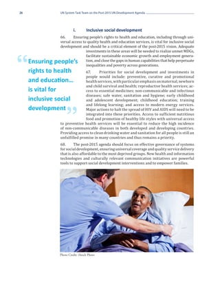 26              UN System Task Team on the Post-2015 UN Development Agenda




                66.	    Ensuring people’s rights to health and education, including through uni-
                	        i.	      Inclusive social development

                versal access to quality health and education services, is vital for inclusive social
                development and should be a critical element of the post-2015 vision. Adequate
                                investments in these areas will be needed to realize unmet MDGs,
                                facilitate sustainable economic growth and employment genera-


“    Ensuring people’s
     rights to health
                                tion, and close the gaps in human capabilities that help perpetuate
                                inequalities and poverty across generations.
                               67.	    Priorities for social development and investments in
                               people would include: preventive, curative and promotional
                               health services, with particular emphasis on maternal, newborn
                               and child survival and health; reproductive health services; ac-
     and education…
                               cess to essential medicines; non-communicable and infectious
                               diseases; safe water, sanitation and hygiene; early childhood
     is vital for
                               and adolescent development; childhood education; training
                               and lifelong learning; and access to modern energy services.
     inclusive social
                               Major actions to halt the spread of HIV and AIDS will need to be


                    ”          integrated into these priorities. Access to sufficient nutritious
     development
                               food and promotion of healthy life styles with universal access
                to preventive health services will be essential to reduce the high incidence
                of non-communicable diseases in both developed and developing countries.
                Providing access to clean drinking water and sanitation for all people is still an
                unfulfilled promise in many countries and thus remains a priority.
                68.	     The post-2015 agenda should focus on effective governance of systems
                for social development, ensuring universal coverage and quality service delivery
                that is also affordable to the most deprived groups. New health and information
                technologies and culturally relevant communication initiatives are powerful
                tools to support social development interventions and to empower families.




               Photo Credit: iStock Photo
 