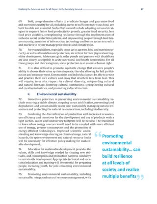Realizing the future we want for all: Report to the Secretary-General                             27




69.	    Bold, comprehensive efforts to eradicate hunger and guarantee food
and nutrition security for all, including access to sufficient nutritious food, are
both feasible and essential. Such efforts would include adopting national strat-
egies to support faster food productivity growth, greater food security, less
food price volatility, strengthening resilience through the implementation of
inclusive social protection systems, and empowering people through land ten-
ure security, provision of information, technology and better access to credits
and markets to better manage price shocks and climate risks.
70.	     For young children, especially those up to age two, food and nutrition se-
curity, as well as stimulation and protection, are critical for their physical and cog-
nitive development. Adolescent girls, older people and persons with disabilities
are also widely susceptible to acute nutritional and health deprivations. For all
these groups, and their caregivers, social protection is an essential human right.
71.	     It is also critical to promote equitable change that ensures people’s
ability to choose their value systems in peace, thereby allowing for full partici-
pation and empowerment. Communities and individuals must be able to create
and practice their own culture and enjoy that of others free from fear. This
will require, inter alia, respect for cultural diversity, safeguarding cultural
and natural heritage, fostering cultural institutions, strengthening cultural
and creative industries, and promoting cultural tourism.


72.	   Immediate priorities in preserving environmental sustainability in-
	         ii. 	     Environmental sustainability

clude ensuring a stable climate, stopping ocean acidification, preventing land
degradation and unsustainable water use, sustainably managing natural re-
sources and protecting the natural resources base, including biodiversity.
73.	    Combining the diversification of production with increased resource-
use efficiency and incentives for the development and use of products with a
light carbon, water and biodiversity footprint will be needed. The transition
to low-carbon energy sources would need to be coupled with more efficient
use of energy, greener consumption and the promotion of
energy-efficient technologies. Improved scientific under-
standing and knowledge-sharing on climate change, natural
hazards, the space environment and natural resource limits
will be necessary for effective policy-making for sustain-
able development.
74.	    Education for sustainable development provides the
                                                                        “   Promoting
                                                                            environmental
values, skills and knowledge needed for shaping new atti-
                                                                            sustainability… can
tudes, and consumption and production patterns conducive
to sustainable development. Appropriate technical and voca-
                                                                            build resilience
tional education and training will be essential for preparing
people, including youth, for jobs enhancing environmental
                                                                            at all levels of
sustainability.
75.	   Promoting environmental sustainability, including
                                                                            society and realize
sustainable, integrated natural resource management, with

                                                                                            ”
                                                                            multiple benefits
 