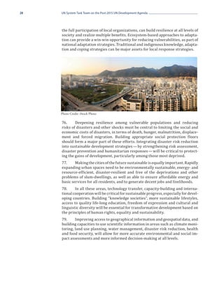 28   UN System Task Team on the Post-2015 UN Development Agenda




     the full participation of local organizations, can build resilience at all levels of
     society and realize multiple benefits. Ecosystem-based approaches to adapta-
     tion can provide a win-win opportunity for reducing vulnerabilities, as part of
     national adaptation strategies. Traditional and indigenous knowledge, adapta-
     tion and coping strategies can be major assets for local response strategies.




     76.	    Deepening resilience among vulnerable populations and reducing
     Photo Credit: iStock Photo



     risks of disasters and other shocks must be central to limiting the social and
     economic costs of disasters, in terms of death, hunger, malnutrition, displace-
     ment and forced migration. Building appropriate social protection floors
     should form a major part of these efforts. Integrating disaster risk reduction
     into sustainable development strategies — by strengthening risk assessment,
     disaster prevention and humanitarian responses — will be critical to protect-
     ing the gains of development, particularly among those most deprived.
     77.	    Making the cities of the future sustainable is equally important. Rapidly
     expanding urban spaces need to be environmentally sustainable, energy- and
     resource-efficient, disaster-resilient and free of the deprivations and other
     problems of slum-dwellings, as well as able to ensure affordable energy and
     basic services for all residents, and to generate decent jobs and livelihoods.
     78.	    In all these areas, technology transfer, capacity-building and interna-
     tional cooperation will be critical for sustainable progress, especially for devel-
     oping countries. Building “knowledge societies”, more sustainable lifestyles,
     access to quality life-long education, freedom of expression and cultural and
     linguistic diversity will be essential for transformative development based on
     the principles of human rights, equality and sustainability.
     79.	    Improving access to geographical information and geospatial data, and
     building capacities to use scientific information in areas such as climate moni-
     toring, land use planning, water management, disaster risk reduction, health
     and food security, will allow for more accurate environmental and social im-
     pact assessments and more informed decision-making at all levels.
 