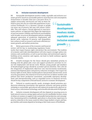 Realizing the future we want for all: Report to the Secretary-General                            29




80.	    Sustainable development involves stable, equitable and inclusive eco-
	         iii. 	    Inclusive economic development

nomic growth, based on sustainable patterns of production and consumption.
Inclusiveness is broader than just a pro-poor focus. It
implies universality and focuses not only on those de-
fined as poor, but also on vulnerable populations in pre-
carious livelihoods. It is a dynamic concept as people
can move out of poverty, but may still remain vulner-
able. This will require a broad approach to macroeco-
nomic policies: an approach that aligns the imperatives
                                                                        “   Sustainable
                                                                            development
of macroeconomic stability and financial sustainability                     involves stable,
with broader structural development policies enabling
adequate generation of productive employment and                            equitable and
decent work, reduction of poverty and inequalities,
low-carbon as well as resource-and waste-efficient eco-                     inclusive economic
nomic growth, and welfare protection.
81.	   Better governance of the economic and financial

                                                                                   ”
                                                                            growth
sectors will be key to maintaining regulatory frame-
works that respect human rights and protect the environment. The realities
of economic and trade interdependence will also require stronger policy con-
sistency and coordination, as well as partnerships and institutional capacity-
building across countries and regions, not least to build resilience against
economic shocks.
82.	    Growth strategies for the future should give immediate priority to
dealing with the global jobs crisis and support productive activities to cre-
ate full employment and decent work. Women, young people and members
of disadvantaged groups should be accorded special attention. This calls for
the integration of employment objectives into macroeconomic frameworks,
national development plans and poverty reduction strategies. Full respect for
human rights at work, labour market policies that promote decent work, social
security guarantees, the removal of structural barriers to labour markets and
policies that foster productive investment, sustainable enterprise develop-
ment and entrepreneurship, such as expanded access to financial services,
should be key components of broad-based, inclusive economic development.
83.	    Tailored to country-specific needs, strategies should prioritize pro-
ductivity-enhancing investments that generate inclusive and green growth,
including in sustainable agricultural and industrial productivity, physical in-
frastructure, information technology, and in health and education of all people.
84.	    Inclusive economic development will also depend on ensuring access to
land, natural resources, energy inputs and services for smallholder farmers, many
of whom are women, to support truly sustainable food production and consump-
tion. Sustained growth in smallholder agriculture is of particular importance to
poverty reduction in the many countries where large numbers of poor and hun-
gry families and women depend on farming as their main source of livelihood.
 