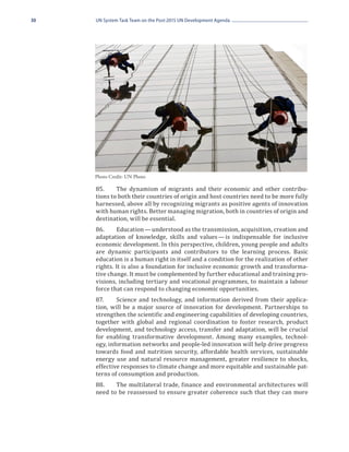 30   UN System Task Team on the Post-2015 UN Development Agenda




     85.	    The dynamism of migrants and their economic and other contribu-
     Photo Credit: UN Photo


     tions to both their countries of origin and host countries need to be more fully
     harnessed, above all by recognizing migrants as positive agents of innovation
     with human rights. Better managing migration, both in countries of origin and
     destination, will be essential.
     86.	    Education — understood as the transmission, acquisition, creation and
     adaptation of knowledge, skills and values  is indispensable for inclusive
                                                     — 
     economic development. In this perspective, children, young people and adults
     are dynamic participants and contributors to the learning process. Basic
     education is a human right in itself and a condition for the realization of other
     rights. It is also a foundation for inclusive economic growth and transforma-
     tive change. It must be complemented by further educational and training pro-
     visions, including tertiary and vocational programmes, to maintain a labour
     force that can respond to changing economic opportunities.
     87.	    Science and technology, and information derived from their applica-
     tion, will be a major source of innovation for development. Partnerships to
     strengthen the scientific and engineering capabilities of developing countries,
     together with global and regional coordination to foster research, product
     development, and technology access, transfer and adaptation, will be crucial
     for enabling transformative development. Among many examples, technol-
     ogy, information networks and people-led innovation will help drive progress
     towards food and nutrition security, affordable health services, sustainable
     energy use and natural resource management, greater resilience to shocks,
     effective responses to climate change and more equitable and sustainable pat-
     terns of consumption and production.
     88.	   The multilateral trade, finance and environmental architectures will
     need to be reassessed to ensure greater coherence such that they can more
 