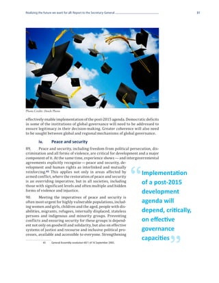 Realizing the future we want for all: Report to the Secretary-General                                  31




effectively enable implementation of the post-2015 agenda. Democratic deficits
Photo Credit: iStock Photo



in some of the institutions of global governance will need to be addressed to
ensure legitimacy in their decision-making. Greater coherence will also need
to be sought between global and regional mechanisms of global governance.


89.	    Peace and security, including freedom from political persecution, dis-
	         iv. 	     Peace and security

crimination and all forms of violence, are critical for development and a major
component of it. At the same time, experience shows — and intergovernmental
agreements explicitly recognize — peace and security, de-
velopment and human rights as interlinked and mutually
reinforcing. 45 This applies not only in areas affected by
armed conflict, where the restoration of peace and security
is an overriding imperative, but in all societies, including
those with significant levels and often multiple and hidden
forms of violence and injustice.
                                                                             “   Implementation
                                                                                 of a post-2015

90.	     Meeting the imperatives of peace and security is
                                                                                 development
often most urgent for highly vulnerable populations, includ-
ing women and girls, children and the aged, people with dis-
                                                                                 agenda will
abilities, migrants, refugees, internally displaced, stateless
persons and indigenous and minority groups. Preventing
                                                                                 depend, critically,
conflicts and ensuring security for these groups is depend-
ent not only on goodwill and solidarity, but also on effective
                                                                                 on effective
systems of justice and recourse and inclusive political pro-
cesses, available and accessible to everyone. Strengthening
                                                                                 governance


                                                                                           ”
                                                                                 capacities
             45	    General Assembly resolution 60/1 of 16 September 2005.
 
