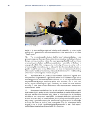 32   UN System Task Team on the Post-2015 UN Development Agenda




     Photo Credit: UN Photo


     cultures of peace and tolerance and building state capacities to ensure peace
     and security is essential in all countries and particularly pressing in so-called
     “fragile states”.
     91.	    The prevention and reduction of all forms of violence and abuse — and
     protection against their specific manifestations, including trafficking in human
     beings, torture, organized crime, the press-ganging of children, drug-related
     criminality, sexual abuse and labour exploitation — should be at the heart of
     any agenda which fully recognizes the centrality of human security, both as
     a human rights imperative and as integral to development. Furthermore, as
     gender-based violence is one of the worst and most pervasive manifestations
     of inequality and discrimination, particular attention must be paid to ending
     all forms of violence against women and girls.
     92.	     Implementation of a post-2015 development agenda will depend, criti-
     cally, on effective governance capacities at national, local and municipal levels,
     including political commitment and leadership; and on the legal and economic
     empowerment of people, especially those most excluded, and of their civil
     society organizations, to participate effectively in national and local decision-
     making. As such, governance is an essential issue within all four of the dimen-
     sions outlined above.
     93.	    Governance must be based on the rule of law, including compliance with
     international laws, and principles of inclusion and participation. International,
     national and local institutions must strive to be transparent, accountable,
     responsive and competent. Stakeholder engagement and participation of all
     groups in society, judicial independence, access to information and freedom of
     expression, combined with regular monitoring based on agreed benchmarks,
     will together form the basis of good governance. Effective governance is also
     central to the systemic transformations of economies in ways that support
     rights-based, equitable and sustainable development.
 