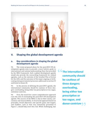 Realizing the future we want for all: Report to the Secretary-General                       33




Photo Credit: iStock Photo



V.	       Shaping the global development agenda

a.	       Key considerations in shaping the global
	         development agenda
94.	    The vision proposed above for the post-2015 UN de-
velopment agenda aims to provide a more holistic guide to
international and national policymaking than that provided
by the MDG framework. Such a global development agenda
would also provide the overarching framework for related
agendas, such as the outcome of the Istanbul Plan of Action
for the LDCs and the outcomes of the major ongoing or forth-
                                                                        “   The international
                                                                            community should
coming intergovernmental processes addressed in section VI
                                                                            be cautious of
and listed in Annex III.
95.	    In the process of defining the post-2015 agenda, the
                                                                            three dangers:
international community should be cautious of three dan-
gers: overloading, being either too prescriptive or too vague,
                                                                            overloading,
and donor-centrism.                                                         being either too
96.	   First, the search for a more comprehensive approach
runs the risk of overloading the post-2015 UN development                   prescriptive or
agenda. The success of the MDGs is due to their clarity, con-
ciseness and measurability. A structured approach based on                  too vague, and
principles, broad objectives and specific goals and targets,
and enablers, such as that very tentatively presented in

                                                                                          ”
                                                                            donor-centrism
Figure 1, should help avert this risk. While challenging, due
 