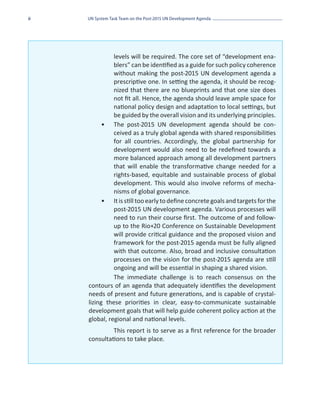 ii   UN System Task Team on the Post-2015 UN Development Agenda




               levels will be required. The core set of “development ena-
               blers” can be identified as a guide for such policy coherence
               without making the post-2015 UN development agenda a
               prescriptive one. In setting the agenda, it should be recog-
               nized that there are no blueprints and that one size does
               not fit all. Hence, the agenda should leave ample space for
               national policy design and adaptation to local settings, but
               be guided by the overall vision and its underlying principles.
           •	 The post-2015 UN development agenda should be con-
               ceived as a truly global agenda with shared responsibilities
               for all countries. Accordingly, the global partnership for
               development would also need to be redefined towards a
               more balanced approach among all development partners
               that will enable the transformative change needed for a
               rights-based, equitable and sustainable process of global
               development. This would also involve reforms of mecha-
               nisms of global governance.
           •	 It is still too early to define concrete goals and targets for the
               post-2015 UN development agenda. Various processes will
               need to run their course first. The outcome of and follow-
               up to the Rio+20 Conference on Sustainable Development
               will provide critical guidance and the proposed vision and
               framework for the post-2015 agenda must be fully aligned
               with that outcome. Also, broad and inclusive consultation
               processes on the vision for the post-2015 agenda are still
               ongoing and will be essential in shaping a shared vision.
               The immediate challenge is to reach consensus on the
     contours of an agenda that adequately identifies the development
     needs of present and future generations, and is capable of crystal-
     lizing these priorities in clear, easy-to-communicate sustainable
     development goals that will help guide coherent policy action at the
     global, regional and national levels.
              This report is to serve as a first reference for the broader
     consultations to take place.
 