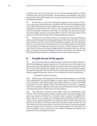 34   UN System Task Team on the Post-2015 UN Development Agenda




     consideration will need to be given to the strong interdependencies among
     economic and social development, environmental sustainability and peace
     and security when defining the concrete goals and targets of the post-2015 UN
     development agenda.
     97.	    Second, there is the risk of making the agenda too prescriptive. The fo-
     cus on outcomes and the absence of guidance on the means of implementation
     in the MDG framework has encouraged some more prescriptive policy recom-
     mendations. However, this risks a one-size-fits-all approach and potential clash
     with the principle of national ownership. As indicated, the general principles
     of human rights, equality and sustainability could be used to provide overall
     guidance for priority setting and choosing among policy options.
     98.	    Third, given outstanding deficits, meeting basic human development
     goals and addressing the needs of people living in the most vulnerable countries
     must remain central to any post-2015 development agenda. Yet, this should be
     done in a way that does not perpetuate the current perception of the global
     partnership for development as being, in essence, a donor-recipient relation-
     ship. This will require ensuring, through a broad consultative process, that the
     goal- and target setting of the agenda at large is relevant to all countries and
     that the global partnership is redefined to serve these collective goals.


     b.	     Possible format of the agenda
     99.	    It is too early to discuss what the precise goals and targets of the post-
     2015 UN development agenda might entail. Various processes will need to run
     their course first, including the broader consultation processes about the vision
     for the post-2015 agenda and related discussions about sustainable develop-
     ment goals called for in the Rio+20 Outcome. Some basic features of the format
     may be suggested, however, and serve as a reference for those consultations.


     100.	 Global targets encourage all nations to accelerate progress, even though
                A limited set of universal goals…

     their applicability can only be judged in country-specific context, considering
     initial conditions. The global targets that made a difference as part of the MDG
     framework and other agendas share the following characteristics: engaging,
     clear, few in number, ambitious yet feasible, measurable and with far-reaching
     and long-term positive implications for development.
     101.	 The objectives captured by the MDGs could be consolidated under
     the four different dimensions, which would provide continuity, though some
     goals may need to be defined in a broader sense to capture the global chal-
     lenges ahead. As an example, the educational goal would go beyond improv-
     ing access to schooling (quantity) to emphasize improving the relevance and
     quality of education at all levels. Improving nutrition would include reducing
     both under-nutrition, particularly stunting, and obesity. Eradicating hunger
     and ensuring food and nutrition security would comprise the four pillars of
     food availability, access, utilization and stability, including sustainable food
     production and consumption systems.
 