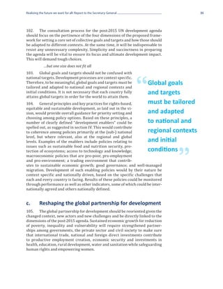 Realizing the future we want for all: Report to the Secretary-General                           35




102.	 The consultation process for the post-2015 UN development agenda
should focus on the pertinence of the four dimensions of the proposed frame-
work for setting a core set of collective goals and targets and how those should
be adapted to different contexts. At the same time, it will be indispensable to
resist any unnecessary complexity. Simplicity and succinctness in preparing
the agenda will be vital to ensure its focus and ultimate development impact.
This will demand tough choices.


103.	 Global goals and targets should not be confused with
             …but one size does not fit all

national targets. Development processes are context specific.
Therefore, to be meaningful, global goals and targets must be
tailored and adapted to national and regional contexts and
initial conditions. It is not necessary that each country fully
attains global targets in order for the world to attain them.
                                                                        “   Global goals
                                                                            and targets
104.	 General principles and key practices for rights-based,
equitable and sustainable development, as laid out in the vi-
                                                                            must be tailored
sion, would provide overall guidance for priority setting and
choosing among policy options. Based on these principles, a
                                                                            and adapted
number of clearly defined “development enablers” could be
spelled out, as suggested in section IV. This would contribute
                                                                            to national and
to coherence among policies primarily at the (sub-) national
level, but where relevant, also at the regional and global
                                                                            regional contexts
levels. Examples of the enablers include policies relating to
issues such as sustainable food and nutrition security, pro-
                                                                            and initial
tection of ecosystems; access to technology and knowledge;
macroeconomic policies that are pro-poor, pro-employment
                                                                                      ”
                                                                            conditions
and pro-environment; a trading environment that contrib-
utes to sustainable economic growth; good governance; and well-managed
migration. Development of such enabling policies would by their nature be
context specific and nationally driven, based on the specific challenges that
each and every country is facing. Results of these policies could be monitored
through performance as well as other indicators, some of which could be inter-
nationally agreed and others nationally defined.


c.	       Reshaping the global partnership for development
105.	 The global partnership for development should be reoriented given the
changed context, new actors and new challenges and be directly linked to the
dimensions of the post-2015 agenda. Sustained economic growth for reduction
of poverty, inequality and vulnerability will require strengthened partner-
ships among governments, the private sector and civil society to make sure
that international trade, national and foreign direct investments contribute
to productive employment creation, economic security and investments in
health, education, rural development, water and sanitation while safeguarding
human rights and empowering women.
 
