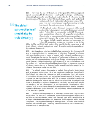 36            UN System Task Team on the Post-2015 UN Development Agenda




              106.	 Moreover, the expected emphasis of the post-2015 UN development
              agenda on sustainable development — a truly global challenge — will have sig-
              nificant implications for how the global partnership for development should
              be constructed. The global partnership itself should also be truly global and
                                 contain goals for all stakeholders. Policy coherence will be-
                                 come even more important, across policies relating to trade,
                                 investment, the environment and development.

 “   The global
     partnership itself
                                 107.	The global partnership must encompass all forms of
                                 partnerships between governmental and non-governmental
                                 actors Partnerships to implement a post-2015 UN develop-
                                 ment agenda should reflect the full range of actors that have
                                 the potential to support sustainable development (govern-
     should also be
                                 ments, civil society, the private sector and foundations).


                  ”              They should include specific actions and resources for
     truly global
                                 vulnerable population groups and countries, in particular,
              LDCs, LLDCs, and SIDS. Such partnerships should also be encouraged at all
              levels (global, regional, national and local), depending on the issues to be ad-
              dressed and the context.
              108.	 A reshaped and reinvigorated global partnership for development will
              also be essential to improve management of migration flows and to enhance
              their contribution to the creation of wealth, trade, jobs and social empower-
              ment. Knowledge sharing and the transfer of technology in the areas of infor-
              mation and telecommunications, agriculture, disease prevention and manage-
              ment, disaster relief and mitigation, and energy will be increasingly important
              for food security and nutrition, global health and efforts to reduce the impacts
              of climate change. Access to these technologies and knowledge should be fa-
              cilitated through the global partnership.
              109.	 The global partnership needs to include North-South, South-South
              and triangular cooperation New partnerships  including North-South,
                                                                  — 
              South-South and triangular cooperation, with participation from civil society
              organizations, the private sector, and philanthropy — should be formed in a
              transparent way, in collaboration with the presumed beneficiaries and with
              a clear framework for monitoring and mutual accountability. Recent progress
              made in rethinking traditional development assistance and shifting from the
              current focus on “aid effectiveness” to more purposeful “development effec-
              tiveness” will be instrumental in redefining the global partnership for devel-
              opment in ways such that it would be a forceful enabler for the implementation
              of the post-2015 agenda.
              110.	 Consideration could be given to building a dual structure for partner-
              ships within the post-2015 framework, including one component where part-
              nerships are mainstreamed under each thematic goal, which would allow a
              stronger link between the goals and means for achieving them, and a second
              component that supplements the partnerships with a broader “international
              enabling environment goal”, covering areas of common — and in some cases,
              differentiated — responsibility.
 
