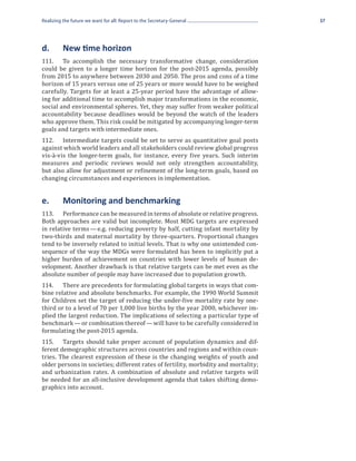Realizing the future we want for all: Report to the Secretary-General                37




d.	       New time horizon
111.	 To accomplish the necessary transformative change, consideration
could be given to a longer time horizon for the post-2015 agenda, possibly
from 2015 to anywhere between 2030 and 2050. The pros and cons of a time
horizon of 15 years versus one of 25 years or more would have to be weighed
carefully. Targets for at least a 25-year period have the advantage of allow-
ing for additional time to accomplish major transformations in the economic,
social and environmental spheres. Yet, they may suffer from weaker political
accountability because deadlines would be beyond the watch of the leaders
who approve them. This risk could be mitigated by accompanying longer-term
goals and targets with intermediate ones.
112.	 Intermediate targets could be set to serve as quantitative goal posts
against which world leaders and all stakeholders could review global progress
vis-à-vis the longer-term goals, for instance, every five years. Such interim
measures and periodic reviews would not only strengthen accountability,
but also allow for adjustment or refinement of the long-term goals, based on
changing circumstances and experiences in implementation.


e.	       Monitoring and benchmarking
113.	 Performance can be measured in terms of absolute or relative progress.
Both approaches are valid but incomplete. Most MDG targets are expressed
in relative terms — e.g. reducing poverty by half, cutting infant mortality by
two-thirds and maternal mortality by three-quarters. Proportional changes
tend to be inversely related to initial levels. That is why one unintended con-
sequence of the way the MDGs were formulated has been to implicitly put a
higher burden of achievement on countries with lower levels of human de-
velopment. Another drawback is that relative targets can be met even as the
absolute number of people may have increased due to population growth.
114.	 There are precedents for formulating global targets in ways that com-
bine relative and absolute benchmarks. For example, the 1990 World Summit
for Children set the target of reducing the under-five mortality rate by one-
third or to a level of 70 per 1,000 live births by the year 2000, whichever im-
plied the largest reduction. The implications of selecting a particular type of
benchmark — or combination thereof — will have to be carefully considered in
formulating the post-2015 agenda.
115.	 Targets should take proper account of population dynamics and dif-
ferent demographic structures across countries and regions and within coun-
tries. The clearest expression of these is the changing weights of youth and
older persons in societies; different rates of fertility, morbidity and mortality;
and urbanization rates. A combination of absolute and relative targets will
be needed for an all-inclusive development agenda that takes shifting demo-
graphics into account.
 