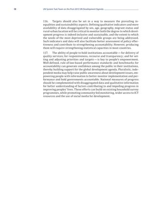 38   UN System Task Team on the Post-2015 UN Development Agenda




     116.	 Targets should also be set in a way to measure the prevailing in-
     equalities and sustainability aspects. Defining qualitative indicators and more
     availability of data disaggregated by sex, age, geography, migrant status and
     rural-urban location will be critical to monitor both the degree to which devel-
     opment progress is indeed inclusive and sustainable, and the extent to which
     the needs of the most deprived and vulnerable groups are being addressed.
     Such indicators and data will also facilitate better assessment of policy effec-
     tiveness and contribute to strengthening accountability. However, producing
     them will require strengthening statistical capacities in most countries.
     117.	 The ability of people to hold institutions accountable — for delivery of
     quality services; for responsiveness, recourse and transparency; and for set-
     ting and adjusting priorities and targets — is key to people’s empowerment.
     Well-defined, rule-of-law-based performance standards and benchmarks for
     accountability can generate confidence among the public in their institutions,
     thereby building support for the global development agenda. Pluralistic, inde-
     pendent media may help raise public awareness about development issues, em-
     powering people with information to better monitor implementation and per-
     formance and hold governments accountable. National measures of progress
     should be complemented with disaggregated data and qualitative information
     for better understanding of factors contributing to and impeding progress in
     improving peoples’ lives. These efforts can build on existing household survey
     programmes, while promoting community-led monitoring, wider access to ICT
     resources and the use of social media for development.
 