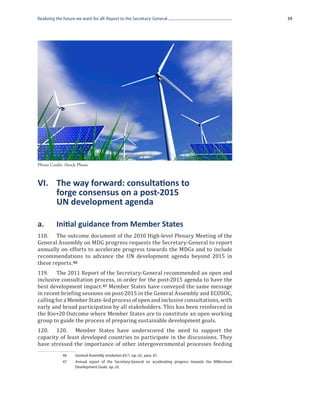 Realizing the future we want for all: Report to the Secretary-General                                        39




Photo Credit: iStock Photo



VI.	 The way forward: consultations to
	    forge consensus on a post-2015
	    UN development agenda

a.	       Initial guidance from Member States
118.	 The outcome document of the 2010 High-level Plenary Meeting of the
General Assembly on MDG progress requests the Secretary-General to report
annually on efforts to accelerate progress towards the MDGs and to include
recommendations to advance the UN development agenda beyond 2015 in
these reports. 46
119.	 The 2011 Report of the Secretary-General recommended an open and
inclusive consultation process, in order for the post-2015 agenda to have the
best development impact. 47 Member States have conveyed the same message
in recent briefing sessions on post-2015 in the General Assembly and ECOSOC,
calling for a Member State-led process of open and inclusive consultations, with
early and broad participation by all stakeholders. This has been reinforced in
the Rio+20 Outcome where Member States are to constitute an open working
group to guide the process of preparing sustainable development goals.
120.	 120.	 Member States have underscored the need to support the
capacity of least developed countries to participate in the discussions. They
have stressed the importance of other intergovernmental processes feeding
             46	    General Assembly resolution 65/1, op. cit., para. 81.
             47	    Annual report of the Secretary-General on accelerating progress towards the Millennium
                    Development Goals, op. cit.
 