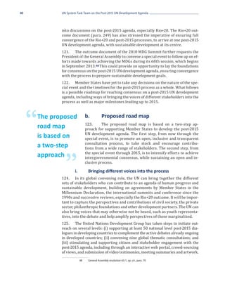 40              UN System Task Team on the Post-2015 UN Development Agenda




                into discussions on the post-2015 agenda, especially Rio+20. The Rio+20 out-
                come document (para. 249) has also stressed the imperative of ensuring full
                convergence of the Rio+20 and post-2015 processes, to arrive at one post-2015
                UN development agenda, with sustainable development at its centre.
                121.	 The outcome document of the 2010 MDG Summit further requests the
                President of the General Assembly to convene a special event to follow up on ef-
                forts made towards achieving the MDGs during its 68th session, which begins
                in September 2013. 48 This could provide an opportunity to lay the foundations
                for consensus on the post-2015 UN development agenda, ensuring convergence
                with the process to prepare sustainable development goals.
                122.	 Member States have yet to take any decisions on the nature of the spe-
                cial event and the timelines for the post-2015 process as a whole. What follows
                is a possible roadmap for reaching consensus on a post-2015 UN development
                agenda, including ways of bringing the voices of different stakeholders into the
                process as well as major milestones leading up to 2015.




     “   The proposed
         road map
                                 b.	
                                 123.	
                                              Proposed road map
                                           The proposed road map is based on a two-step ap-
                                 proach for supporting Member States to develop the post-2015
                                 UN development agenda. The first step, from now through the
                                 special event, is to promote an open, inclusive and transparent
         is based on
                                 consultation process, to take stock and encourage contribu-
                                 tions from a wide range of stakeholders. The second step, from
         a two-step
                                 the special event through 2015, is to intensify efforts to achieve
                                 intergovernmental consensus, while sustaining an open and in-

                    ”
         approach
                                 clusive process.


                124.	 In its global convening role, the UN can bring together the different
                	       i. 	      Bringing different voices into the process

                sets of stakeholders who can contribute to an agenda of human progress and
                sustainable development, building on agreements by Member States in the
                Millennium Declaration, the international summits and conference since the
                1990s and successive reviews, especially the Rio+20 outcome. It will be impor-
                tant to capture the perspectives and contributions of civil society, the private
                sector, philanthropic foundations and other development partners. The UN can
                also bring voices that may otherwise not be heard, such as youth representa-
                tives, into the debate and help amplify perspectives of those marginalized.
                125.	 The United Nations Development Group has taken steps to initiate out-
                reach on several levels: (i) supporting at least 50 national level post-2015 dia-
                logues in developing countries to complement the active debates already ongoing
                in developed countries; (ii) convening nine global thematic consultations; and
                (iii) stimulating and supporting citizen and stakeholder engagement with the
                post-2015 agenda, including through an interactive web portal, crowd-sourcing
                of views, and submission of video testimonies, meeting summaries and artwork.
                           48	    General Assembly resolution 65/1, op. cit., para. 79.
 