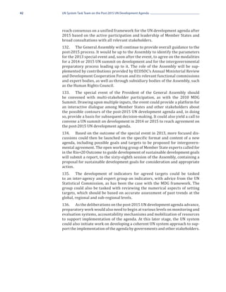 42   UN System Task Team on the Post-2015 UN Development Agenda




     reach consensus on a unified framework for the UN development agenda after
     2015 based on the active participation and leadership of Member States and
     broad consultations with all relevant stakeholders.
     132.	 The General Assembly will continue to provide overall guidance to the
     post-2015 process. It would be up to the Assembly to identify the parameters
     for the 2013 special event and, soon after the event, to agree on the modalities
     for a 2014 or 2015 UN summit on development and for the intergovernmental
     preparatory process leading up to it. The role of the Assembly will be sup-
     plemented by contributions provided by ECOSOC’s Annual Ministerial Review
     and Development Cooperation Forum and its relevant functional commissions
     and expert bodies, as well as through subsidiary bodies of the Assembly, such
     as the Human Rights Council.
     133.	 The special event of the President of the General Assembly should
     be convened with multi-stakeholder participation, as with the 2010 MDG
     Summit. Drawing upon multiple inputs, the event could provide a platform for
     an interactive dialogue among Member States and other stakeholders about
     the possible contours of the post-2015 UN development agenda and, in doing
     so, provide a basis for subsequent decision-making. It could also yield a call to
     convene a UN summit on development in 2014 or 2015 to reach agreement on
     the post-2015 UN development agenda.
     134.	 Based on the outcome of the special event in 2013, more focused dis-
     cussions could then be launched on the specific format and content of a new
     agenda, including possible goals and targets to be proposed for intergovern-
     mental agreement. The open working group of Member State experts called for
     in the Rio+20 Outcome to guide development of sustainable development goals
     will submit a report, to the sixty-eighth session of the Assembly, containing a
     proposal for sustainable development goals for consideration and appropriate
     action.
     135.	 The development of indicators for agreed targets could be tasked
     to an inter-agency and expert group on indicators, with advice from the UN
     Statistical Commission, as has been the case with the MDG framework. The
     group could also be tasked with reviewing the numerical aspects of setting
     targets, which should be based on accurate assessment of past trends at the
     global, regional and sub-regional levels.
     136.	 As the deliberations on the post-2015 UN development agenda advance,
     preparatory work would also need to begin at various levels on monitoring and
     evaluation systems, accountability mechanisms and mobilization of resources
     to support implementation of the agenda. At this later stage, the UN system
     could also initiate work on developing a coherent UN system approach to sup-
     port the implementation of the agenda by governments and other stakeholders.
 