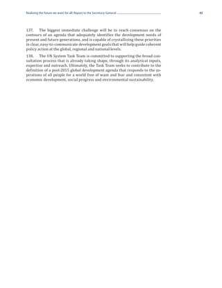 Realizing the future we want for all: Report to the Secretary-General              43




137.	 The biggest immediate challenge will be to reach consensus on the
contours of an agenda that adequately identifies the development needs of
present and future generations, and is capable of crystallizing these priorities
in clear, easy-to-communicate development goals that will help guide coherent
policy action at the global, regional and national levels.
138.	 The UN System Task Team is committed to supporting the broad con-
sultation process that is already taking shape, through its analytical inputs,
expertise and outreach. Ultimately, the Task Team seeks to contribute to the
definition of a post-2015 global development agenda that responds to the as-
pirations of all people for a world free of want and fear and consistent with
economic development, social progress and environmental sustainability.
 