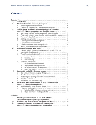 Realizing the future we want for all: Report to the Secretary-General                                                                                                                                                                iii




Contents

Summary.  .  .  .  .  .  .  .  .  .  .  .  .  .  .  .  .  .  .  .  .  .  .  .  .  .  .  .  .  .  .  .  .  .  .  .  .  .  .  .  .  .  .  .  .  .  .  .  .  .  .  .  .  .  .  .  .  .  .  .  .  .  .  .  .  .  .  .  .  .  .  .  . i
	 I.	Introduction .  .  .  .  .  .  .  .  .  .  .  .  .  .  .  .  .  .  .  .  .  .  .  .  .  .  .  .  .  .  .  .  .  .  .  .  .  .  .  .  .  .  .  .  .  .  .  .  .  .  .  .  .  .  .  .  .  .  .  . 1
	 II.	  The transformative power of global goals. .  .  .  .  .  .  .  .  .  .  .  .  .  .  .  .  .  .  .  .  .  .  .  .  .  .  .  .  . 5
		      a.	 Reviewing the MDG framework .  .  .  .  .  .  .  .  .  .  .  .  .  .  .  .  .  .  .  .  .  .  .  .  .  .  .  .  .  .  .  .  .  .  .  .  . 6
		      b.	 Lessons for the post-2015 UN development agenda.  .  .  .  .  .  .  .  .  .  .  .  .  .  .  .  .  . 8
	 III.	
        post-2015 UN development agenda should respond. .  .  .  .  .  .  .  .  .  .  .  .  .  .  .  .  .  . 11
        Global trends, challenges and opportunities to which the

		      a.	 Much progress, but “business as usual” is not an option .  .  .  .  .  .  .  .  .  .  .  . 12
		

		      b.	 Progress in poverty reduction, but major inequalities persist. .  .  .  .  .  . 13
		      c.	 The knowledge challenge .  .  .  .  .  .  .  .  .  .  .  .  .  .  .  .  .  .  .  .  .  .  .  .  .  .  .  .  .  .  .  .  .  .  .  .  .  .  .  .  .  . 13
		      d.	 Shifting demographics.  .  .  .  .  .  .  .  .  .  .  .  .  .  .  .  .  .  .  .  .  .  .  .  .  .  .  .  .  .  .  .  .  .  .  .  .  .  .  .  .  .  .  .  . 13
		      e.	 Growing environmental footprints.  .  .  .  .  .  .  .  .  .  .  .  .  .  .  .  .  .  .  .  .  .  .  .  .  .  .  .  .  .  .  .  . 16
		      f.	       Living in an insecure world .  .  .  .  .  .  .  .  .  .  .  .  .  .  .  .  .  .  .  .  .  .  .  .  .  .  .  .  .  .  .  .  .  .  .  .  .  .  .  . 17
	 	     g.	 Governance and accountability deficits .  .  .  .  .  .  .  .  .  .  .  .  .  .  .  .  .  .  .  .  .  .  .  .  .  .  .  . 18
		      h.	 A need for new development pathways.  .  .  .  .  .  .  .  .  .  .  .  .  .  .  .  .  .  .  .  .  .  .  .  .  .  .  .  . 19
	 IV.	  Vision: the future we want for all.  .  .  .  .  .  .  .  .  .  .  .  .  .  .  .  .  .  .  .  .  .  .  .  .  .  .  .  .  .  .  .  .  .  .  .  .  . 21
		      a.	 Transformative change towards inclusive, people-centred,
			               sustainable development. .  .  .  .  .  .  .  .  .  .  .  .  .  .  .  .  .  .  .  .  .  .  .  .  .  .  .  .  .  .  .  .  .  .  .  .  .  .  .  .  .  . 21
		      b.	 Three fundamental principles. .  .  .  .  .  .  .  .  .  .  .  .  .  .  .  .  .  .  .  .  .  .  .  .  .  .  .  .  .  .  .  .  .  .  .  .  . 23
			               i.	             Human rights .  .  .  .  .  .  .  .  .  .  .  .  .  .  .  .  .  .  .  .  .  .  .  .  .  .  .  .  .  .  .  .  .  .  .  .  .  .  .  .  .  .  .  .  .  .  .  . 23
			 ii.	Equality. .  .  .  .  .  .  .  .  .  .  .  .  .  .  .  .  .  .  .  .  .  .  .  .  .  .  .  .  .  .  .  .  .  .  .  .  .  .  .  .  .  .  .  .  .  .  .  .  .  .  .  .  . 23
			 iii.	Sustainability .  .  .  .  .  .  .  .  .  .  .  .  .  .  .  .  .  .  .  .  .  .  .  .  .  .  .  .  .  .  .  .  .  .  .  .  .  .  .  .  .  .  .  .  .  .  .  . 25
		      c.	       Four core dimensions.  .  .  .  .  .  .  .  .  .  .  .  .  .  .  .  .  .  .  .  .  .  .  .  .  .  .  .  .  .  .  .  .  .  .  .  .  .  .  .  .  .  .  .  .  . 25
			               i.	             Inclusive social development .  .  .  .  .  .  .  .  .  .  .  .  .  .  .  .  .  .  .  .  .  .  .  .  .  .  .  .  .  .  .  .  . 26
			               ii.	 Environmental sustainability. . . . . . . . . . . . . . . . . . . . . . . . . . . . . . . . 27
			               iii.	 Inclusive economic development  .  .  .  .  .  .  .  .  .  .  .  .  .  .  .  .  .  .  .  .  .  .  .  .  .  .  .  . 29
                                                                                                                                   . .
			               iv.	 Peace and security .  .  .  .  .  .  .  .  .  .  .  .  .  .  .  .  .  .  .  .  .  .  .  .  .  .  .  .  .  .  .  .  .  .  .  .  .  .  .  .  .  .  . 31
	 V.	   Shaping the global development agenda .  .  .  .  .  .  .  .  .  .  .  .  .  .  .  .  .  .  .  .  .  .  .  .  .  .  .  .  .  . 33
		      a.	 Key considerations in shaping the agenda .  .  .  .  .  .  .  .  .  .  .  .  .  .  .  .  .  .  .  .  .  .  .  .  .  . 33
		      b.	 Possible format of the agenda .  .  .  .  .  .  .  .  .  .  .  .  .  .  .  .  .  .  .  .  .  .  .  .  .  .  .  .  .  .  .  .  .  .  .  .  .  . 34
		      c.	 Reshaping the global partnership for development .  .  .  .  .  .  .  .  .  .  .  .  .  .  .  .  . 35
		      d.	 New time horizon.  .  .  .  .  .  .  .  .  .  .  .  .  .  .  .  .  .  .  .  .  .  .  .  .  .  .  .  .  .  .  .  .  .  .  .  .  .  .  .  .  .  .  .  .  .  .  .  .  . 37
		      e.	 Monitoring and benchmarking.  .  .  .  .  .  .  .  .  .  .  .  .  .  .  .  .  .  .  .  .  .  .  .  .  .  .  .  .  .  .  .  .  .  .  .  . 37
	 VI.	
        post-2015 UN development agenda.  .  .  .  .  .  .  .  .  .  .  .  .  .  .  .  .  .  .  .  .  .  .  .  .  .  .  .  .  .  .  .  .  .  .  . 39
        The way forward: consultations to forge consensus on a

		      a.	 Initial guidance from Member States.  .  .  .  .  .  .  .  .  .  .  .  .  .  .  .  .  .  .  .  .  .  .  .  .  .  .  .  .  .  . 39
		

		      b.	 Proposed road map.  .  .  .  .  .  .  .  .  .  .  .  .  .  .  .  .  .  .  .  .  .  .  .  .  .  .  .  .  .  .  .  .  .  .  .  .  .  .  .  .  .  .  .  .  .  .  . 40
			               i.	             Bringing different voices into the process. .  .  .  .  .  .  .  .  .  .  .  .  .  .  .  .  .  .  .  . 40
			               ii.	 Major milestones leading up to 2015. .  .  .  .  .  .  .  .  .  .  .  .  .  .  .  .  .  .  .  .  .  .  .  .  . 41

Annexes

       Development Agenda: participating entities.  .  .  .  .  .  .  .  .  .  .  .  .  .  .  .  .  .  .  .  .  .  .  .  .  . 44
	 I.	  The UN System Task Team on the Post-2015 UN

       Strengths and weaknesses of the MDG framework. .  .  .  .  .  .  .  .  .  .  .  .  .  .  .  .  .  .  . 46
		
	 II.	

       post-2015 UN development agenda preparations .  .  .  .  .  .  .  .  .  .  .  .  .  .  .  .  .  .  .  .  . 48
	III.	 Intergovernmental processes of relevance for
		
 