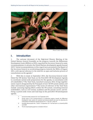 Realizing the future we want for all: Report to the Secretary-General                                             1




                                                                                 Photo Credit: iStock Photo



I.	       Introduction
1.	     The outcome document of the High-level Plenary Meeting of the
United Nations General Assembly on the progress towards the Millennium
Development Goals (MDGs), in 2010, requested the Secretary-General to make
recommendations to advance the United Nations development agenda beyond
2015.1 Initial recommendations in this regard were presented in the Report of
the Secretary-General on accelerating progress towards the MDGs of August
2011, with special reference to the need for an open and inclusive process of
consultations on the agenda. 2
2.	     With this in mind, in September 2011, the Secretary-General estab-
lished the UN System Task Team on the Post-2015 UN Development Agenda
to coordinate system-wide preparations for the agenda, in consultation with
all stakeholders. 3 The Task Team, launched in January 2012, brings together
senior experts designated by the Principals of over 50 UN system entities and
other international organizations. 4 The terms of reference of the Task Team
include: assessing ongoing efforts within the UN system; consulting external
stakeholders, such as civil society, academia and the private sector; and de-
fining a system-wide vision and road map on the post-2015 UN development
agenda.
             1	     General Assembly resolution 65/1 of 22 September 2010.
             2	     Annual report of the Secretary-General on accelerating progress towards the Millennium
                    Development Goals: options for sustained and inclusive growth and issues for advancing the
                    United Nations development agenda beyond 2015, 11 July 2011, A/66/126.
             3	     Interoffice Memorandum No. 11-08757. 19 September 2011. The Task Team is co-chaired by DESA
                    and UNDP.
             4	     The list of participating agencies is included in Annex I.
 