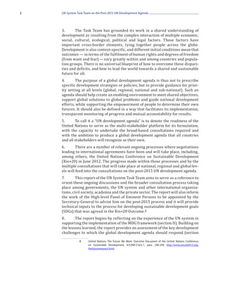 2   UN System Task Team on the Post-2015 UN Development Agenda




    3.	     The Task Team has grounded its work in a shared understanding of
    development as resulting from the complex interaction of multiple economic,
    social, cultural, ecological, political and legal factors. Those factors have
    important cross-border elements, tying together people across the globe.
    Development is also context-specific, and different initial conditions mean that
    outcomes — in terms of the fulfilment of human rights and degrees of freedom
    (from want and fear) — vary greatly within and among countries and popula-
    tion groups. There is no universal blueprint of how to overcome these dispari-
    ties and deficits, and how to lead the world towards a shared and sustainable
    future for all.
    4.	     The purpose of a global development agenda is thus not to prescribe
    specific development strategies or policies, but to provide guidance for prior-
    ity setting at all levels (global, regional, national and sub-national). Such an
    agenda should help create an enabling environment to meet shared objectives,
    support global solutions to global problems and guide national development
    efforts, while supporting the empowerment of people to determine their own
    futures. It should also be defined in a way that facilitates its implementation,
    transparent monitoring of progress and mutual accountability for results.
    5.	     To call it a “UN development agenda” is to denote the readiness of the
    United Nations to serve as the multi-stakeholder platform for its formulation,
    with the capacity to undertake the broad-based consultations required and
    with the ambition to produce a global development agenda that all countries
    and all stakeholders will recognize as their own.
    6.	      There are a number of relevant ongoing processes where negotiations
    leading to international agreements have been and will take place, including,
    among others, the United Nations Conference on Sustainable Development
    (Rio+20) in June 2012. The progress made within those processes and by the
    multiple consultations that will take place at national, regional and global lev-
    els will feed into the consultations on the post-2015 UN development agenda.
    7.	      This report of the UN System Task Team aims to serve as a reference to
    orient these ongoing discussions and the broader consultation process taking
    place among governments, the UN system and other international organiza-
    tions, civil society, academia and the private sector. The report will also inform
    the work of the High-level Panel of Eminent Persons to be appointed by the
    Secretary-General to advise him on the post-2015 process and it will provide
    technical inputs to the process for developing sustainable development goals
    (SDGs) that was agreed in the Rio+20 Outcome. 5
    8.	     The report begins by reflecting on the experience of the UN system in
    supporting the implementation of the MDG framework (section II). Building on
    the lessons learned, the report provides an assessment of the key development
    challenges to which the global development agenda should respond (section

               5	    United Nations, The Future We Want, Outcome Document of the United Nations Conference
                     on Sustainable Development, A/CONF.216/L.1, para. 248-249, http://www.uncsd2012.org/
                     thefuturewewant.html.
 