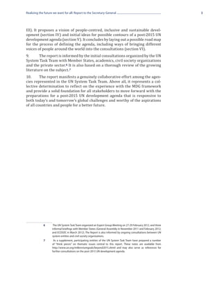 Realizing the future we want for all: Report to the Secretary-General                                              3




III). It proposes a vision of people-centred, inclusive and sustainable devel-
opment (section IV) and initial ideas for possible contours of a post-2015 UN
development agenda (section V). It concludes by laying out a possible road map
for the process of defining the agenda, including ways of bringing different
voices of people around the world into the consultations (section VI).
9.	     The report is informed by the initial consultations organized by the UN
System Task Team with Member States, academics, civil society organizations
and the private sector. 6 It is also based on a thorough review of the growing
literature on the subject.7
10.	     The report manifests a genuinely collaborative effort among the agen-
cies represented in the UN System Task Team. Above all, it represents a col-
lective determination to reflect on the experience with the MDG framework
and provide a solid foundation for all stakeholders to move forward with the
preparations for a post-2015 UN development agenda that is responsive to
both today’s and tomorrow’s global challenges and worthy of the aspirations
of all countries and people for a better future.




             6	      The UN System Task Team organized an Expert Group Meeting on 27-29 February 2012, and three
                    informal briefings with Member States (General Assembly in November 2011 and February 2012;
                    and ECOSOC in March 2012). The Report is also informed by ongoing consultations between UN
                    system entities and civil society organizations.
             7	      As a supplement, participating entities of the UN System Task Team have prepared a number
                    of “think pieces” on thematic issues central to this report. These notes are available from
                    http://www.un.org/millenniumgoals/beyond2015.shtml and may also serve as references for
                    further consultations on the post-2015 UN development agenda.
 