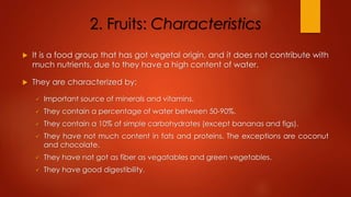 2. Fruits: Characteristics
 It is a food group that has got vegetal origin, and it does not contribute with
much nutrients, due to they have a high content of water.
 They are characterized by:
 Important source of minerals and vitamins.
 They contain a percentage of water between 50-90%.
 They contain a 10% of simple carbohydrates (except bananas and figs).
 They have not much content in fats and proteins. The exceptions are coconut
and chocolate.
 They have not got as fiber as vegatables and green vegetables.
 They have good digestibility.
 