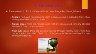 3. Derivatives:
 There are a lot of fruit derivates that can put together through them:
 Nectars: Fresh and natural juices which a glucose syrup is added to them. They
have got less fiber than the others.
 Natural juices: There are natural juices that are conservated with any physical
treatment. They are fermentable.
 Fresh fruits juices: There are juices produced through healthy fruits which they
are washed and clarified. They are not fermentable. We obtain them through
an industrial process.
 