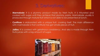 3. Derivatives:
 Marmalade: It is a plummy product made by fresh fruits. It is triturated and
cooked with sugar until they achieve that plummy pasta. Marmalade usually is
produced through mature fruit which is not able to be presented at lunch.
 Confiture: Is elaborated with a unique fruit, cooking itself. The main difference
witn marmalade is that confiture has got whole pieces of fruit.
 Jallies: It is cooked with gelatinous consistency. And also is made through fresh
fruits juices with a big amount of sugar.
 