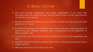4. Basic Advise
 We must include vegetables and green vegetables in our daily diet,
because they are essential foods. And moreover they contain big amounts
of vitamins and minerals.
 Experts recommend eating at leat 3 pieces of fruits per day, because they
are rich in C Vitamin.
 It is recommendable not to eat the same fruits every day, because each of
them have got different nutrients, and consequently all are important to
take a healthy diet.
 As OMS said, we should eat at least, five pieces of fruits and vegetables per
day.
 Another recommendation is eating citric fruits in mornings and sweet fruits in
other moments.
 We must eat fresh fruit as well as we can.
 