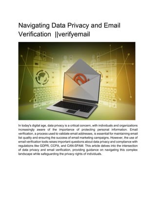 Navigating Data Privacy and Email
Verification ||verifyemail
In today's digital age, data privacy is a critical concern, with individuals and organizations
increasingly aware of the importance of protecting personal information. Email
verification, a process used to validate email addresses, is essential for maintaining email
list quality and ensuring the success of email marketing campaigns. However, the use of
email verification tools raises important questions about data privacy and compliance with
regulations like GDPR, CCPA, and CAN-SPAM. This article delves into the intersection
of data privacy and email verification, providing guidance on navigating this complex
landscape while safeguarding the privacy rights of individuals.
 
