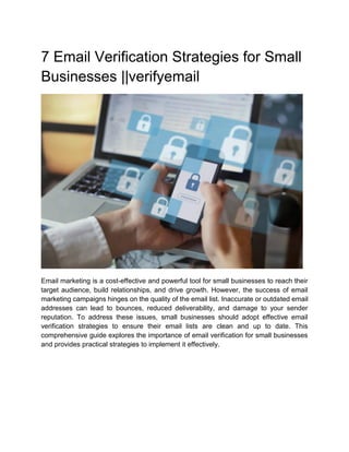 7 Email Verification Strategies for Small
Businesses ||verifyemail
Email marketing is a cost-effective and powerful tool for small businesses to reach their
target audience, build relationships, and drive growth. However, the success of email
marketing campaigns hinges on the quality of the email list. Inaccurate or outdated email
addresses can lead to bounces, reduced deliverability, and damage to your sender
reputation. To address these issues, small businesses should adopt effective email
verification strategies to ensure their email lists are clean and up to date. This
comprehensive guide explores the importance of email verification for small businesses
and provides practical strategies to implement it effectively.
 