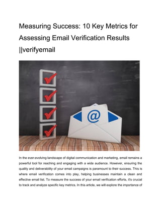Measuring Success: 10 Key Metrics for
Assessing Email Verification Results
||verifyemail
In the ever-evolving landscape of digital communication and marketing, email remains a
powerful tool for reaching and engaging with a wide audience. However, ensuring the
quality and deliverability of your email campaigns is paramount to their success. This is
where email verification comes into play, helping businesses maintain a clean and
effective email list. To measure the success of your email verification efforts, it's crucial
to track and analyze specific key metrics. In this article, we will explore the importance of
 