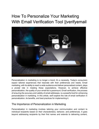 How To Personalize Your Marketing
With Email Verification Tool ||verifyemail
Personalization in marketing is no longer a trend; it's a necessity. Today's consumers
expect tailored experiences that resonate with their preferences and needs. Email
marketing, with its ability to reach a wide audience and deliver personalized content, plays
a pivotal role in meeting these expectations. However, to achieve effective
personalization, the quality of your email list is paramount. Email verification, the process
of ensuring the accuracy and validity of email addresses, is a powerful tool for enhancing
personalization in marketing. In this article, we'll explore the role of email verification in
personalization, its benefits, and best practices for implementing it.
The Importance of Personalization in Marketing
Personalization in marketing involves tailoring your communication and content to
individual recipients based on their characteristics, behavior, and preferences. It goes
beyond addressing recipients by their first names and extends to delivering content,
 