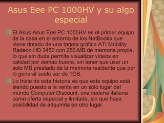 Asus Eee PC 1000HV y su algo especial El Asus Asus Eee PC 1000HV es el primer equipo de la casa en el entorno de los NetBooks que viene dotado de una tarjeta gráfica ATI Mobility Radeon HD 3450 con 256 MB de memoria propia, lo que sin duda permite visualizar videos en calidad por demás buena, sin tener que usar un solo MB prestado de la memoria residente que por lo general suele ser de 1GB. Lo triste de esta historia es que este equipo está siendo puesto a la venta en un solo lugar del mundo Computer Discount, una cadena italiana como oferta especial y limitada, sin que haya posibilidad de adquirirla en otro lugar. 