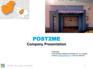 1
POST2ME
Company Presentation
POST2ME
2100 Godollo, Pattantyus Ábrahám krt. 10, Hungary
Contact: info@post2me.eu / (+36) 70 4555-242
POST2ME – MAIL. PARCEL. FULFILLMENT.
 