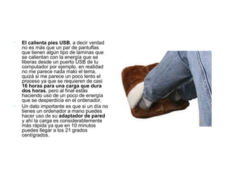 El calienta pies USB , a decir verdad no es más que un par de pantuflas que tienen algún tipo de laminas que se calientan con la energía que se liberas desde un puerto USB de tu computador por ejemplo, en realidad no me parece nada malo el tema, quizá si me parece un poco lento el proceso ya que se requieren de casi  16 horas para una carga que dura dos horas , pero al final estás haciendo uso de un poco de energía que se desperdicia en el ordenador. Un dato importante es que si un día no tienes un ordenador a mano puedes hacer uso de su  adaptador de pared  y ahí la carga es considerablemente más rápida ya que en 10 minutos puedes llegar a los 21 grados centígrados. 