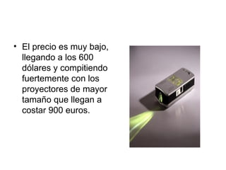 El precio es muy bajo, llegando a los 600 dólares y compitiendo fuertemente con los proyectores de mayor tamaño que llegan a costar 900 euros. 
