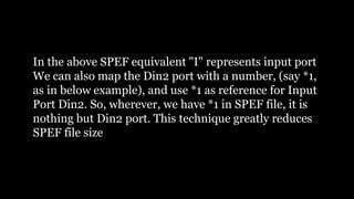 In the above SPEF equivalent "I" represents input port
We can also map the Din2 port with a number, (say *1,
as in below example), and use *1 as reference for Input
Port Din2. So, wherever, we have *1 in SPEF file, it is
nothing but Din2 port. This technique greatly reduces
SPEF file size
 