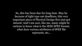 So, this has been due for long time. May be
because of tight tape out deadlines, this very
important piece of Physical Design flow just got
missed. And I am sure, like me, many might be
curious to know what is the IEEE SPEF format,
what does various attributes of SPEF file
represent, etc...
 