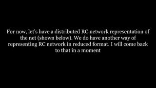 For now, let's have a distributed RC network representation of
the net (shown below). We do have another way of
representing RC network in reduced format. I will come back
to that in a moment
 