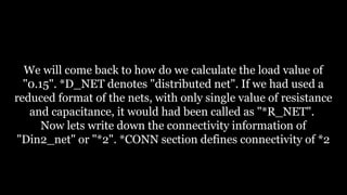 We will come back to how do we calculate the load value of
"0.15". *D_NET denotes "distributed net". If we had used a
reduced format of the nets, with only single value of resistance
and capacitance, it would had been called as "*R_NET".
Now lets write down the connectivity information of
"Din2_net" or "*2". *CONN section defines connectivity of *2
 