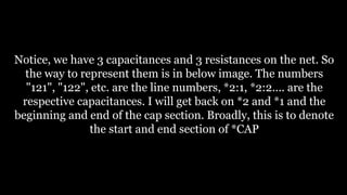 Notice, we have 3 capacitances and 3 resistances on the net. So
the way to represent them is in below image. The numbers
"121", "122", etc. are the line numbers, *2:1, *2:2.... are the
respective capacitances. I will get back on *2 and *1 and the
beginning and end of the cap section. Broadly, this is to denote
the start and end section of *CAP
 