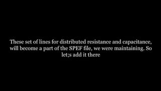 These set of lines for distributed resistance and capacitance,
will become a part of the SPEF file, we were maintaining. So
let;s add it there
 