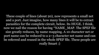These couple of lines (about 20), now represents a small net
and a port. Just imagine, how many lines it will be to extract
parasitics for the complete circuit, below. Its HUGE. I think,
now we nail the reason for having *NAME_MAP. The SPEF file
size greatly reduces, by name mapping. A 10 character net or
port name can be reduced to a 2~3 character net name and can
be referred and reused in the whole SPEF file. These people are
really Smart :)
 
