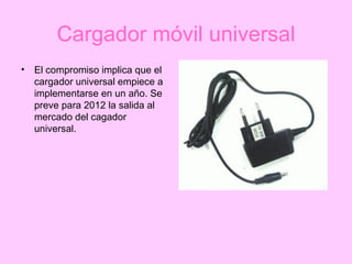 Cargador móvil universal El compromiso implica que el cargador universal empiece a implementarse en un año. Se preve para 2012 la salida al mercado del cagador universal. 
