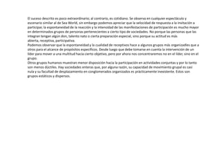 El suceso descrito es poco extraordinario; al contrario, es cotidiano. Se observa en cualquier espectáculo y
escenario similar al de Sea World, sin embargo podemos apreciar que la velocidad de respuesta a la invitación a
participar, la espontaneidad de la reacción y la intensidad de las manifestaciones de participación es mucho mayor
en determinados grupos de personas pertenecientes a cierto tipo de sociedades. No porque las personas que las
integran tengan algún don, talento nato o cierta preparación especial, sino porque su actitud es más
abierta, receptiva, participativa.
Podemos observar que la espontaneidad y la cualidad de receptivos hace a algunos grupos más organizadles que a
otros para el alcance de propósitos específicos. Desde luego que debe tomarse en cuenta la intervención de un
líder para mover a una multitud hacia cierto objetivo, pero por ahora nos concentraremos no en el líder, sino en el
grupo.
Otros grupos humanos muestran menor disposición hacia la participación en actividades conjuntas y por lo tanto
son menos dúctiles. Hay sociedades enteras que, por alguna razón, su capacidad de movimiento grupal es casi
nula y su facultad de desplazamiento en conglomerados organizados es prácticamente inexistente. Estos son
grupos estáticos y dispersos.
 