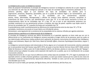 La inteligencia de un país: la inteligencia nacional
Antes de proponer formalmente el concepto de inteligencia nacional -la inteligencia colectiva de un país- hagamos
una extensión de este tipo de inteligencia aplicada a los tipos de sociedad según la dicotomía planteada en los
primeros párrafos, según la cual existirían dos tipos de sociedades: las dúctiles para la
organización, proactivas, despiertas, permeables, que en su grado de madurez llegan a ser homeostáticas, que
llamaremos sociedades tipo “A” y las sociedades con las características opuestas:
pasivas, lentas, adormiladas, desorganizadas y difíciles de conducir hacia objetivos comunes, resistentes al
acatamiento de leyes y normas, que identificaremos como tipo “B”. Si en este punto asociamos la forma de
comportamiento típico de las sociedades tipo “A” y tipo “B” con el país al que típicamente pertenece esa
sociedad, tendríamos en una aproximación primera y simplista, dos tipos de países: aquellos cuyo tejido social lo
forman las sociedades tipo “A” y aquellos formados por sociedades tipo “B”.
Si pretendiéramos medir cuantitativamente las diferencias de comportamiento entre los dos tipos “A” y “B” de
sociedades, tendríamos una escala en la que habría una infinidad de valores.
Homeostasis: autorregulación de la constancia de las propiedades de los sistemas influidos por agentes exteriores.
Factores étnicos y genéticos en la determinación de la inteligencia
El concepto de inteligencia nacional que defino formalmente en el apartado siguiente no tiene nada que ver con la
diferenciación en los coeficientes de inteligencia racional asociados al origen étnico de las personas, para las cuales se
han determinado calificaciones medias producto de la aplicación de diversos instrumentos de medición (ver Intelligence:
Knowns and Unknowns, Report of a Task Force, Board of Scientific Affairs, American Psychological Association, August 7,
1995).
La inteligencia nacional tampoco está relacionada en forma alguna con el concepto del inconsciente colectivo planteado
por el psicoanalista Suizo Karl Gustav Jung (1875-1971), de quien el escritor Alemán Herman Hesse (1877-1962), premio
Nobel de literatura en 1946 y autor de El Lobo Estepario (1927) y de Demian, plantea en esta obra la idea del “Egregor”,
símbolo animal que adoptan los países como expresión del espíritu de su pueblo, que es la manifestación de su propio
inconsciente colectivo.
Independientemente de si lo que marca la diferencia entre ambos tipos de sociedades “A” y “B” según lo planteado en el
apartado anterior se debe a factores genéticos o aprendidos, es claro que existen razones por las cuales las dos clases de
sociedades muestran comportamientos típicamente diferentes. También es claro cuál de los dos comportamientos es
más deseable que el otro.
Razón por la cual se habla, por ejemplo, del Águila Azteca, del León Británico, del Oso Ruso, etc.
 